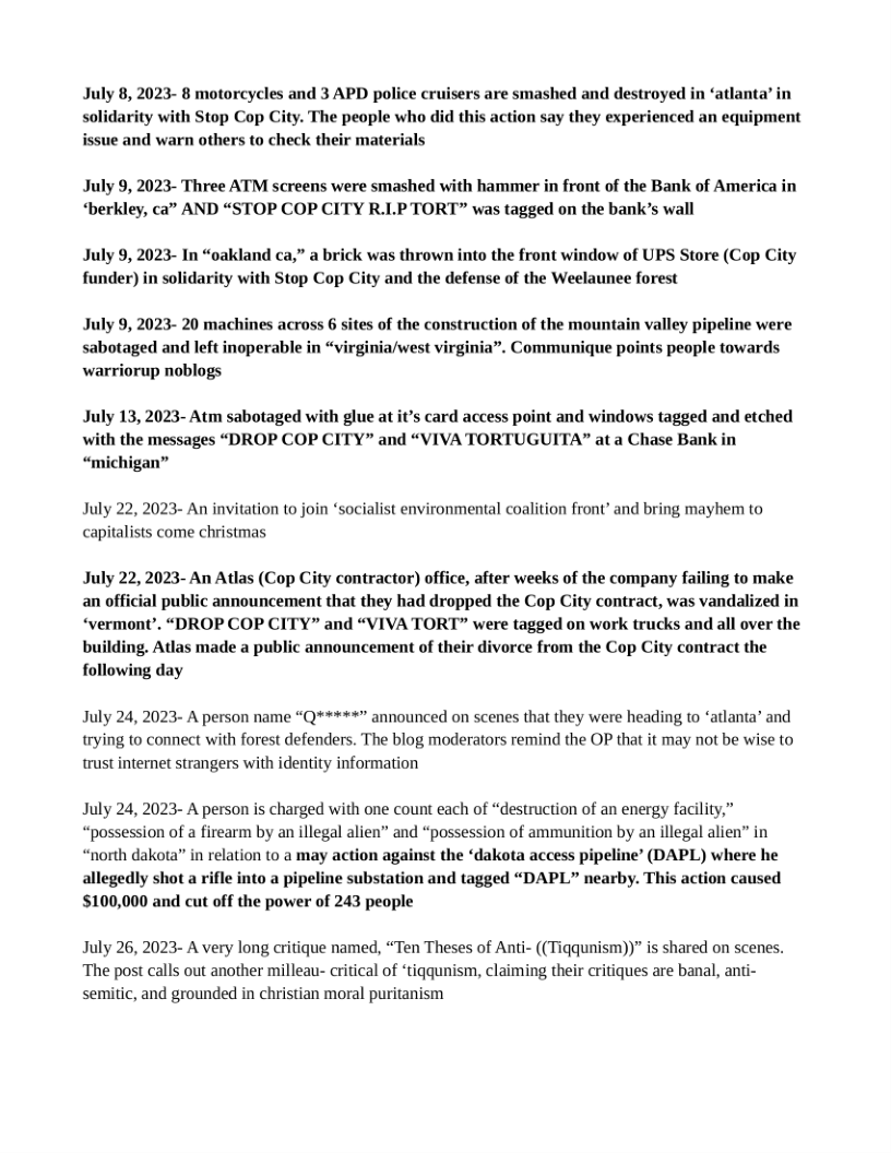 July 8, 2023- 8 motorcycles and 3 APD police cruisers are smashed and destroyed in ‘atlanta’ in solidarity with Stop Cop City. The people who did this action say they experienced an equipment issue and warn others to check their materials  July 9, 2023- Three ATM screens were smashed with hammer in front of the Bank of America in “berkley, ca” AND “STOP COP CITY R.LP TORT” was tagged on the bank’s wall  July 9, 2023- In “oakland ca,” a brick was thrown into the front window of UPS Store (Cop City funder) in solidarity with Stop Cop City and the defense of the Weelaunee forest  July 9, 2023- 20 machines across 6 sites of the construction of the mountain valley pi sabotaged and left inoperable in “virginia/west virginia”. Communique points people towards warriorup noblogs  ine were  July 13, 2023- Atm sabotaged with glue at it’s card access point and windows tagged and etched with the messages “DROP COP CITY” and “VIVA TORTUGUITA” at a Chase Bank in “michigan”  July 22, 2023- An invitation to join ‘socialist environmental coalition front’ and bring mayhem to capitalists come christmas  July 22, 2023- An Atlas (Cop City contractor) office, after weeks of the company failing to make an official public announcement that they had dropped the Cop City contract, was vandalized in ‘vermont’. “DROP COP CITY” and “VIVA TORT” were tagged on work trucks and all over the building. Atlas made a public announcement of their divorce from the Cop City contract the following day  July 24, 2023- A person name “Q*****” announced on scenes that they were heading to ‘atlanta’ and trying to connect with forest defenders. The blog moderators remind the OP that it may not be wise to trust internet strangers with identity information  July 24, 2023- A person is charged with one count each of “destruction of an energy facility,” “possession of a firearm by an illegal alien” and “possession of ammunition by an illegal alien” in “north dakota” in relation to a may action against the ‘dakota access pipeline’ (DAPL) where he allegedly shot a rifle into a pipeline substation and tagged “DAPL” nearby. This action caused $100,000 and cut off the power of 243 people  July 26, 2023- A very long critique named, “Ten Theses of Anti- ((Tiqqunism))” is shared on scenes. The post calls out another milleau- critical of ‘tiqqunism, claiming their critiques are banal, anti- semitic, and grounded in christian moral puritanism 